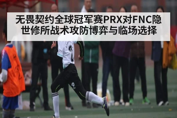 无畏契约全球冠军赛PRX对FNC隐世修所战术攻防博弈与临场选择