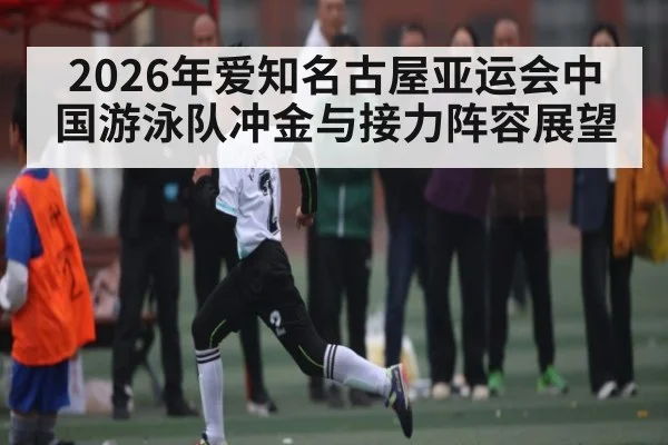 2026年爱知名古屋亚运会中国游泳队冲金与接力阵容展望