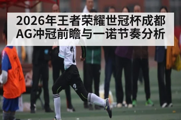2026年王者荣耀世冠杯成都AG冲冠前瞻与一诺节奏分析